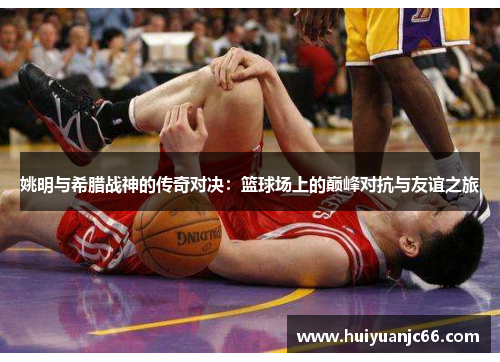 姚明与希腊战神的传奇对决：篮球场上的巅峰对抗与友谊之旅