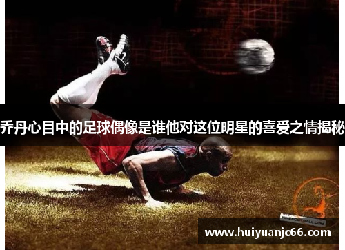 乔丹心目中的足球偶像是谁他对这位明星的喜爱之情揭秘
