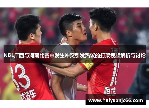 NBL广西与河南比赛中发生冲突引发热议的打架视频解析与讨论
